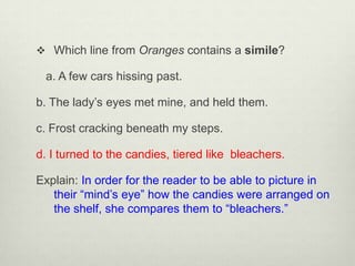  Which line from Oranges contains a simile?

 a. A few cars hissing past.

b. The lady’s eyes met mine, and held them.

c. Frost cracking beneath my steps.

d. I turned to the candies, tiered like bleachers.

Explain: In order for the reader to be able to picture in
   their “mind’s eye” how the candies were arranged on
   the shelf, she compares them to “bleachers.”
 