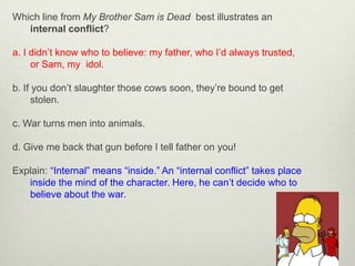 Which line from My Brother Sam is Dead best illustrates an
   internal conflict?

a. I didn’t know who to believe: my father, who I’d always trusted,
     or Sam, my idol.

b. If you don’t slaughter those cows soon, they’re bound to get
      stolen.

c. War turns men into animals.

d. Give me back that gun before I tell father on you!

Explain: “Internal” means “inside.” An “internal conflict” takes place
   inside the mind of the character. Here, he can’t decide who to
   believe about the war.
 