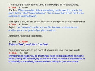 The title, My Brother Sam is Dead is an example of foreshadowing.
a. True b. False
 Explain: When an writer hints at something that is later to come in the
story, that is called “foreshadowing.” This is more than a hint, but it is an
example of foreshadowing.

Tim fights Betsy for the secret letter is an example of an external conflict.
a. True b. False
Explain: An “external” conflict is a conflict between a character and
another person or group of people, or nature.

Hurricane Force is a fiction book.

a. True b. False
Fiction= “fake”, Nonfiction= “not fake”

Paraphrasing means to put piece of information into your own words.
 a. True b. False
 Paraphrasing helps you do two things: keep from plagiarizing someone
else’s writing AND simplifying an idea so that it is easier to understand. It
is basically summarizing someone else’s writing in your own words.
 