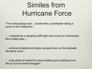 Similes from
               Hurricane Force
“The metal garage door…buckled like a prizefighter taking a
punch to the midsection.”


“…I watched as a dangling traffic light shot across an intersection
like a bullet pass…”


“…windows shattered and glass sprayed down on the sidewalk
like lethal snow.”


“…a big sheet of twisted tin came skidding and tumbling at me
like an out-of-control toboggan.”
 