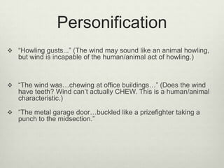 Personification
 “Howling gusts...” (The wind may sound like an animal howling,
   but wind is incapable of the human/animal act of howling.)



 “The wind was…chewing at office buildings…” (Does the wind
   have teeth? Wind can’t actually CHEW. This is a human/animal
   characteristic.)

 “The metal garage door…buckled like a prizefighter taking a
   punch to the midsection.”
 