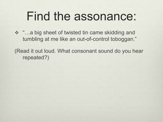 Find the assonance:
 “…a big sheet of twisted tin came skidding and
   tumbling at me like an out-of-control toboggan.”

(Read it out loud. What consonant sound do you hear
   repeated?)
 
