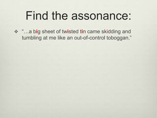 Find the assonance:
 “…a big sheet of twisted tin came skidding and
   tumbling at me like an out-of-control toboggan.”
 