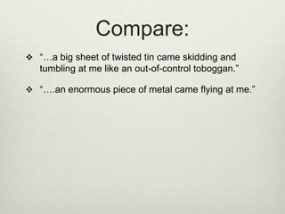 Compare:
 “…a big sheet of twisted tin came skidding and
   tumbling at me like an out-of-control toboggan.”

 “….an enormous piece of metal came flying at me.”
 