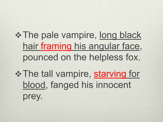  The pale vampire, long black
  hair framing his angular face,
  pounced on the helpless fox.
 The tall vampire, starving for
  blood, fanged his innocent
  prey.
 