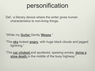 personification
Def.: a literary device where the writer gives human
   characteristics to non-living things.



“While my Guitar Gently Weeps.”

“The sky looked angry, with huge black clouds and jagged
   lightning.”

“The car choked and sputtered, spewing smoke, dying a
   slow death in the middle of the busy highway.”
 