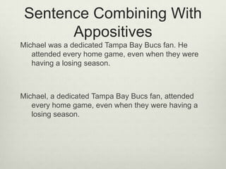 Sentence Combining With
       Appositives
Michael was a dedicated Tampa Bay Bucs fan. He
   attended every home game, even when they were
   having a losing season.



Michael, a dedicated Tampa Bay Bucs fan, attended
   every home game, even when they were having a
   losing season.
 