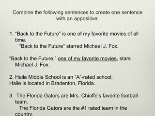 Combine the following sentences to create one sentence
                   with an appositive:

1. “Back to the Future” is one of my favorite movies of all
   time.
     “Back to the Future” starred Michael J. Fox.

“Back to the Future,” one of my favorite movies, stars
  Michael J. Fox.

2. Haile Middle School is an “A”-rated school.
Haile is located in Bradenton, Florida.

3. The Florida Gators are Mrs. Chioffe’s favorite football
   team.
     The Florida Gators are the #1 rated team in the
   country.
 