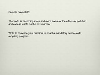 Sample Prompt #3:


The world is becoming more and more aware of the effects of pollution
and excess waste on the environment.


Write to convince your principal to enact a mandatory school-wide
recycling program.
 