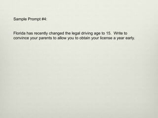 Sample Prompt #4:


Florida has recently changed the legal driving age to 15. Write to
convince your parents to allow you to obtain your license a year early.
 