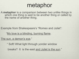 metaphor
A metaphor is a comparison between two unlike things in
   which one thing is said to be another thing or called by
   the name of another thing.


Example from Shakespeare’s “Romeo and Juliet”:
    “My love is a blinding, burning flame.
The sun, a demon’s eye.”
     “ Soft! What light through yonder window
     breaks? It is the east and Juliet is the sun.”
 