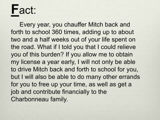 Fact:
    Every year, you chauffer Mitch back and
forth to school 360 times, adding up to about
two and a half weeks out of your life spent on
the road. What if I told you that I could relieve
you of this burden? If you allow me to obtain
my license a year early, I will not only be able
to drive Mitch back and forth to school for you,
but I will also be able to do many other errands
for you to free up your time, as well as get a
job and contribute financially to the
Charbonneau family.
 