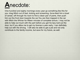 Anecdote:
One hundred and eighty mornings every year go something like this for
you: drag Mitch out of bed, kicking and screaming, force-feed him a bowl
of cereal, sift through his room to find a clean pair of pants, then push
him out the front door towards the car.You are then trapped in the car
with Mitch the Whiner for fifteen minutes of complete torture. I may not be
able to help out much with the part before you get his lazy butt out the
door, but if you allow me to get my license a year early, I can definitely
help out with the driving. I will also be able to get a job and not only
contribute to the family income, but save for my future, as well.
 