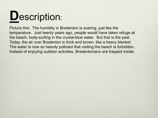 Description:
Picture this: The humidity in Bradenton is soaring, just like the
temperature. Just twenty years ago, people would have taken refuge at
the beach, body-surfing in the crystal-blue water. But that is the past.
Today, the air over Bradenton is thick and brown, like a heavy blanket.
The water is now so heavily polluted that visiting the beach is forbidden.
Instead of enjoying outdoor activities, Bradentonians are trapped inside.
 