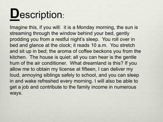 Description:
Imagine this, if you will: it is a Monday morning, the sun is
streaming through the window behind your bed, gently
prodding you from a restful night’s sleep. You roll over in
bed and glance at the clock; it reads 10 a.m. You stretch
and sit up in bed; the aroma of coffee beckons you from the
kitchen. The house is quiet; all you can hear is the gentle
hum of the air conditioner. What dreamland is this? If you
allow me to obtain my license at fifteen, I can deliver my
loud, annoying siblings safely to school, and you can sleep
in and wake refreshed every morning. I will also be able to
get a job and contribute to the family income in numerous
ways.
 