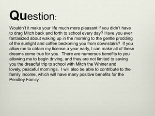 Question:
Wouldn’t it make your life much more pleasant if you didn’t have
to drag Mitch back and forth to school every day? Have you ever
fantasized about waking up in the morning to the gentle prodding
of the sunlight and coffee beckoning you from downstairs? If you
allow me to obtain my license a year early, I can make all of these
dreams come true for you. There are numerous benefits to you
allowing me to begin driving, and they are not limited to saving
you the dreadful trip to school with Mitch the Whiner and
lovely, peaceful mornings. I will also be able to contribute to the
family income, which will have many positive benefits for the
Pendley Family.
 
