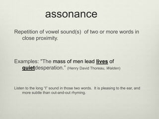 assonance
Repetition of vowel sound(s) of two or more words in
  close proximity.



Examples: "The mass of men lead lives of
   quietdesperation.” (Henry David Thoreau, Walden)


Listen to the long “I” sound in those two words. It is pleasing to the ear, and
     more subtle than out-and-out rhyming.
 