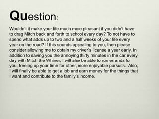 Question:
Wouldn’t it make your life much more pleasant if you didn’t have
to drag Mitch back and forth to school every day? To not have to
spend what adds up to two and a half weeks of your life every
year on the road? If this sounds appealing to you, then please
consider allowing me to obtain my driver’s license a year early. In
addition to saving you the annoying thirty minutes in the car every
day with Mitch the Whiner, I will also be able to run errands for
you, freeing up your time for other, more enjoyable pursuits. Also,
I will finally be able to get a job and earn money for the things that
I want and contribute to the family’s income.
 