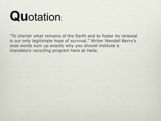 Quotation:
"To cherish what remains of the Earth and to foster its renewal
is our only legitimate hope of survival." Writer Wendell Berry’s
wise words sum up exactly why you should institute a
mandatory recycling program here at Haile.
 