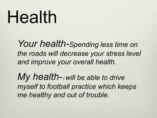 Health
 Your health-Spending less time on
 the roads will decrease your stress level
 and improve your overall health.

 My health- I will be able to drive
 myself to football practice which keeps
 me healthy and out of trouble.
 