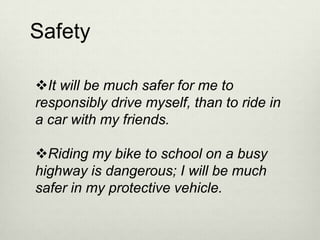 Safety

It will be much safer for me to
responsibly drive myself, than to ride in
a car with my friends.

Riding my bike to school on a busy
highway is dangerous; I will be much
safer in my protective vehicle.
 