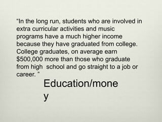 “In the long run, students who are involved in
extra curricular activities and music
programs have a much higher income
because they have graduated from college.
College graduates, on average earn
$500,000 more than those who graduate
from high school and go straight to a job or
career. ”
         Education/mone
         y
 