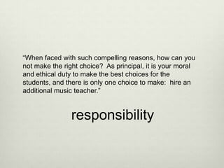 “When faced with such compelling reasons, how can you
not make the right choice? As principal, it is your moral
and ethical duty to make the best choices for the
students, and there is only one choice to make: hire an
additional music teacher.”


                responsibility
 