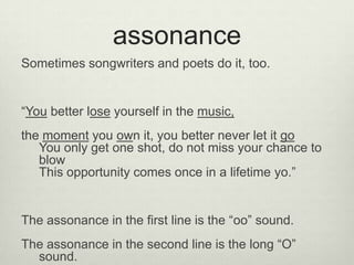 assonance
Sometimes songwriters and poets do it, too.


“You better lose yourself in the music,
the moment you own it, you better never let it go
   You only get one shot, do not miss your chance to
   blow
   This opportunity comes once in a lifetime yo.”


The assonance in the first line is the “oo” sound.
The assonance in the second line is the long “O”
  sound.
 