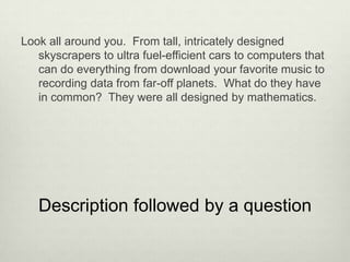 Look all around you. From tall, intricately designed
   skyscrapers to ultra fuel-efficient cars to computers that
   can do everything from download your favorite music to
   recording data from far-off planets. What do they have
   in common? They were all designed by mathematics.




   Description followed by a question
 