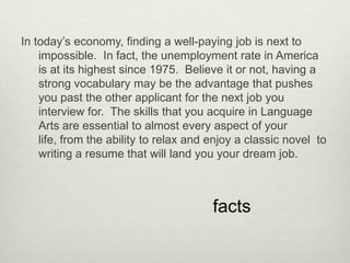 In today’s economy, finding a well-paying job is next to
    impossible. In fact, the unemployment rate in America
    is at its highest since 1975. Believe it or not, having a
    strong vocabulary may be the advantage that pushes
    you past the other applicant for the next job you
    interview for. The skills that you acquire in Language
    Arts are essential to almost every aspect of your
    life, from the ability to relax and enjoy a classic novel to
    writing a resume that will land you your dream job.



                                        facts
 