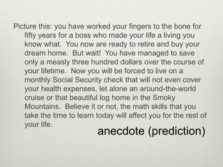 Picture this: you have worked your fingers to the bone for
   fifty years for a boss who made your life a living you
   know what. You now are ready to retire and buy your
   dream home. But wait! You have managed to save
   only a measly three hundred dollars over the course of
   your lifetime. Now you will be forced to live on a
   monthly Social Security check that will not even cover
   your health expenses, let alone an around-the-world
   cruise or that beautiful log home in the Smoky
   Mountains. Believe it or not, the math skills that you
   take the time to learn today will affect you for the rest of
   your life.
                           anecdote (prediction)
 