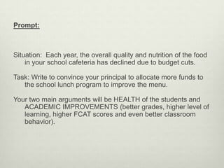 Prompt:



Situation: Each year, the overall quality and nutrition of the food
    in your school cafeteria has declined due to budget cuts.

Task: Write to convince your principal to allocate more funds to
   the school lunch program to improve the menu.

Your two main arguments will be HEALTH of the students and
   ACADEMIC IMPROVEMENTS (better grades, higher level of
   learning, higher FCAT scores and even better classroom
   behavior).
 