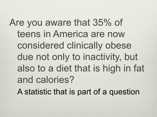 Are you aware that 35% of
 teens in America are now
 considered clinically obese
 due not only to inactivity, but
 also to a diet that is high in fat
 and calories?
  A statistic that is part of a question
 