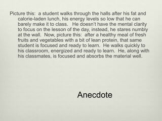 Picture this: a student walks through the halls after his fat and
    calorie-laden lunch, his energy levels so low that he can
    barely make it to class. He doesn’t have the mental clarity
    to focus on the lesson of the day, instead, he stares numbly
    at the wall. Now, picture this: after a healthy meal of fresh
    fruits and vegetables with a bit of lean protein, that same
    student is focused and ready to learn. He walks quickly to
    his classroom, energized and ready to learn. He, along with
    his classmates, is focused and absorbs the material well.




                               Anecdote
 