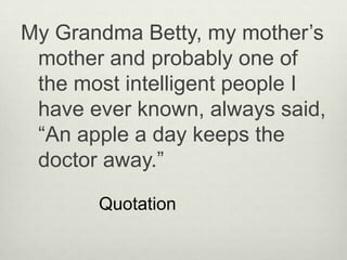 My Grandma Betty, my mother’s
 mother and probably one of
 the most intelligent people I
 have ever known, always said,
 “An apple a day keeps the
 doctor away.”

       Quotation
 