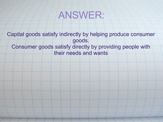 ANSWER: Capital goods satisfy indirectly by helping produce consumer goods. Consumer goods satisfy directly by providing people with their needs and wants   