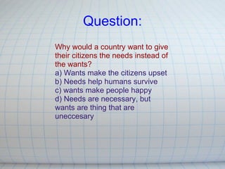 Question: Why would a country want to give their citizens the needs instead of the wants? a) Wants make the citizens upset  b) Needs help humans survive c) wants make people happy d) Needs are necessary, but wants are thing that are uneccesary 