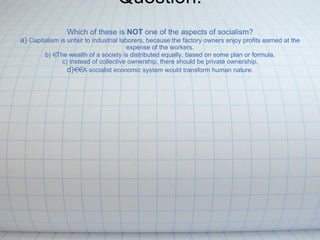 Question:   Which of these is  NOT  one of the aspects of socialism? a)  Capitalism is unfair to industrial laborers, because the factory owners enjoy profits earned at the expense of the workers. b)   The wealth of a society is distributed equally, based on some plan or formula. c) Instead of collective ownership, there should be private ownership. d)  A socialist economic system would transform human nature. 