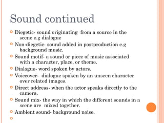 Sound continued










Diegetic- sound originating from a source in the
scene e.g dialogue
Non-diegetic- sound added in postproduction e.g
background music.
Sound motif- a sound or piece of music associated
with a character, place, or theme.
Dialogue- word spoken by actors.
Voiceover- dialogue spoken by an unseen character
over related images.
Direct address- when the actor speaks directly to the
camera.
Sound mix- the way in which the different sounds in a
scene are mixed together.
Ambient sound- background noise.

 