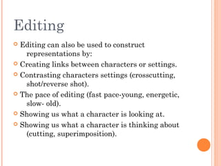 Editing
Editing can also be used to construct
representations by:
 Creating links between characters or settings.
 Contrasting characters settings (crosscutting,
shot/reverse shot).
 The pace of editing (fast pace-young, energetic,
slow- old).
 Showing us what a character is looking at.
 Showing us what a character is thinking about
(cutting, superimposition).


 