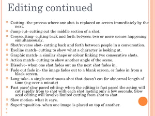 Editing continued

















Cutting- the process where one shot is replaced on screen immediately by the
next.
Jump cut- cutting out the middle section of a shot.
Crosscutting- cutting back and forth between two or more scenes happening
simultaneously.
Shot/reverse shot- cutting back and forth between people in a conversation.
Eyeline match- cutting to show what a character is looking at.
Graphic match- a similar shape or colour linking two consecutive shots.
Action match- cutting to show another angle of the scene.
Dissolve- when one shot fades out as the next shot fades in.
Fade out fade in- the image fades out to a blank screen, or fades in from a
black screen.
Long take- a single continuous shot that doesn’t cut for abnormal length of
time (e.g over a minute)
Fast pace/ slow paced editing- when the editing is fast paced the action will
cut rapidly from to shot with each shot lasting only a few seconds. Slow
aced editing will involve limited cutting from shot to shot.
Slow motion- what it says.
Superimposition- when one image is placed on top of another.

 