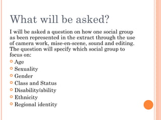 What will be asked?
I will be asked a question on how one social group
as been represented in the extract through the use
of camera work, mise-en-scene, sound and editing.
The question will specify which social group to
focus on:
 Age
 Sexuality
 Gender
 Class and Status
 Disability/ability
 Ethnicity
 Regional identity

 