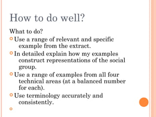 How to do well?
What to do?
 Use a range of relevant and specific
example from the extract.
 In detailed explain how my examples
construct representations of the social
group.
 Use a range of examples from all four
technical areas (at a balanced number
for each).
 Use terminology accurately and
consistently.


 