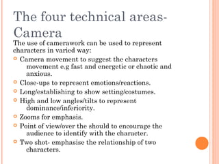 The four technical areasCamera

The use of camerawork can be used to represent
characters in varied way:
 Camera movement to suggest the characters
movement e.g fast and energetic or chaotic and
anxious.
 Close-ups to represent emotions/reactions.
 Long/establishing to show setting/costumes.
 High and low angles/tilts to represent
dominance/inferiority.
 Zooms for emphasis.
 Point of view/over the should to encourage the
audience to identify with the character.
 Two shot- emphasise the relationship of two
characters.

 