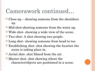 Camerawork continued…
Close-up – showing someone from the shoulders
up
 Mid-shot-showing someone from the waist up.
 Wide shot- showing a wide view of the scene.
 Two shot- A shot showing two people.
 Long shot- showing someone from head to toe.
 Establishing shot- shot showing the location the
scene is taking place in.
 Aerial shot- shot filmed from the air.
 Master shot- shot showing where the
character/objects are positioned in a scene.


 
