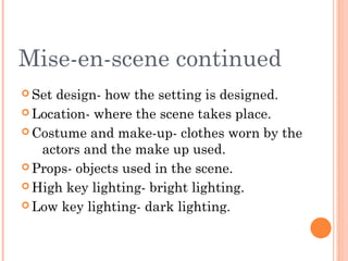 Mise-en-scene continued
 Set

design- how the setting is designed.
 Location- where the scene takes place.
 Costume and make-up- clothes worn by the
actors and the make up used.
 Props- objects used in the scene.
 High key lighting- bright lighting.
 Low key lighting- dark lighting.

 