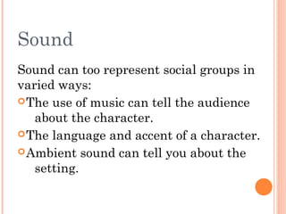 Sound
Sound can too represent social groups in
varied ways:
 The use of music can tell the audience
about the character.
 The language and accent of a character.
 Ambient sound can tell you about the
setting.

 