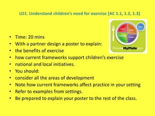 LO1. Understand children’s need for exercise [AC 1.1, 1.2, 1.3]
• Time: 20 mins
• With a partner design a poster to explain:
• the benefits of exercise
• how current frameworks support children’s exercise
• national and local initiatives.
• You should:
• consider all the areas of development
• Note how current frameworks affect practice in your setting
• Refer to examples from settings.
• Be prepared to explain your poster to the rest of the class.
 