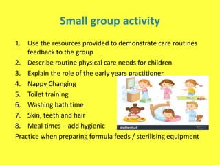 Small group activity
1. Use the resources provided to demonstrate care routines
feedback to the group
2. Describe routine physical care needs for children
3. Explain the role of the early years practitioner
4. Nappy Changing
5. Toilet training
6. Washing bath time
7. Skin, teeth and hair
8. Meal times – add hygienic
Practice when preparing formula feeds / sterilising equipment
 