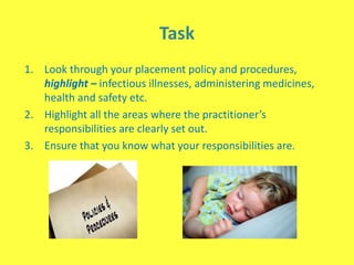 Task
1. Look through your placement policy and procedures,
highlight – infectious illnesses, administering medicines,
health and safety etc.
2. Highlight all the areas where the practitioner’s
responsibilities are clearly set out.
3. Ensure that you know what your responsibilities are.
 